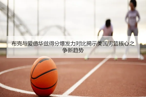 布克与爱德华兹得分爆发力对比揭示美国男篮核心之争新趋势