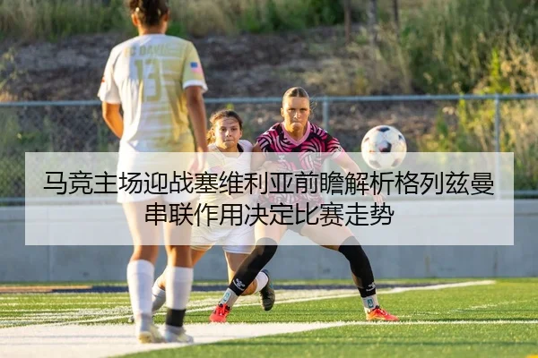 马竞主场迎战塞维利亚前瞻解析格列兹曼串联作用决定比赛走势